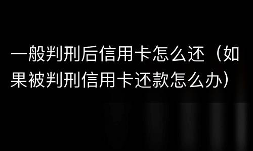 一般判刑后信用卡怎么还（如果被判刑信用卡还款怎么办）