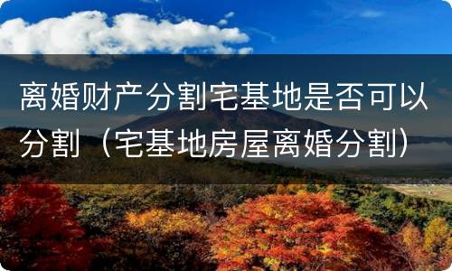 离婚财产分割宅基地是否可以分割（宅基地房屋离婚分割）