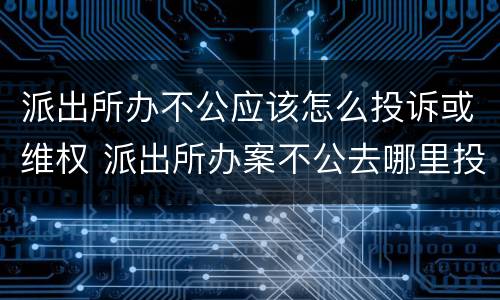 派出所办不公应该怎么投诉或维权 派出所办案不公去哪里投诉