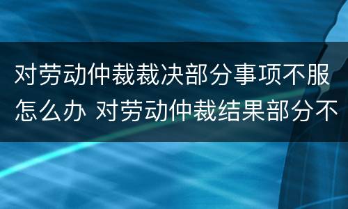 对劳动仲裁裁决部分事项不服怎么办 对劳动仲裁结果部分不服