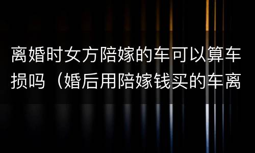 离婚时女方陪嫁的车可以算车损吗（婚后用陪嫁钱买的车离婚归谁）