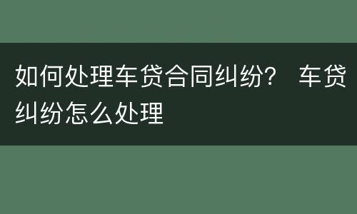 如何处理车贷合同纠纷？ 车贷纠纷怎么处理