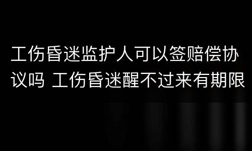 工伤昏迷监护人可以签赔偿协议吗 工伤昏迷醒不过来有期限吗