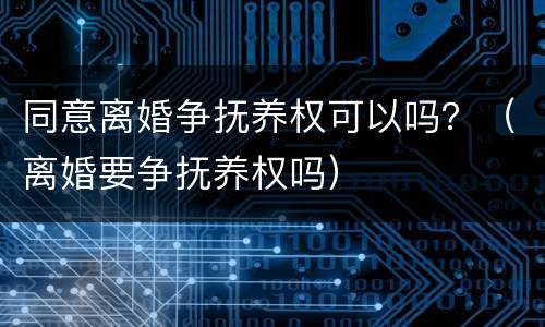 同意离婚争抚养权可以吗？（离婚要争抚养权吗）