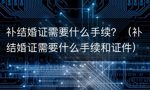 补结婚证需要什么手续？（补结婚证需要什么手续和证件）