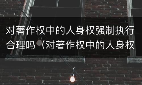 对著作权中的人身权强制执行合理吗（对著作权中的人身权强制执行合理吗为什么）