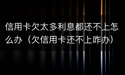 信用卡欠太多利息都还不上怎么办（欠信用卡还不上咋办）