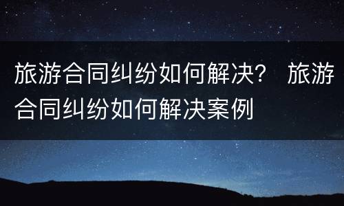 旅游合同纠纷如何解决？ 旅游合同纠纷如何解决案例