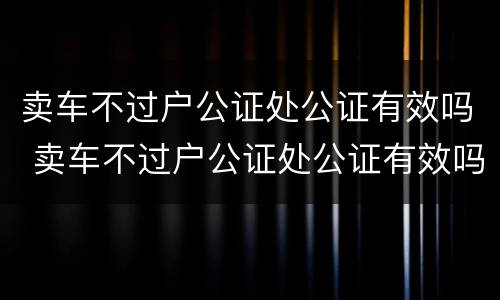 卖车不过户公证处公证有效吗 卖车不过户公证处公证有效吗多少钱