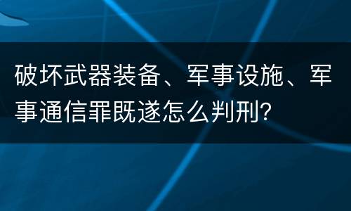 破坏武器装备、军事设施、军事通信罪既遂怎么判刑？