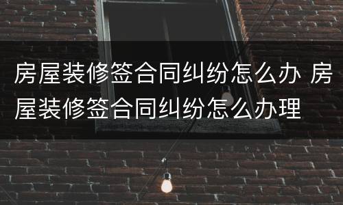 房屋装修签合同纠纷怎么办 房屋装修签合同纠纷怎么办理