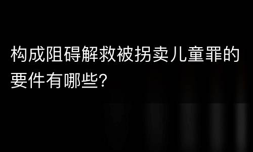 构成阻碍解救被拐卖儿童罪的要件有哪些？
