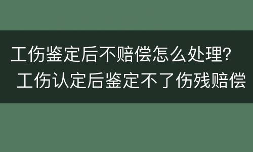 工伤鉴定后不赔偿怎么处理？ 工伤认定后鉴定不了伤残赔偿会怎样