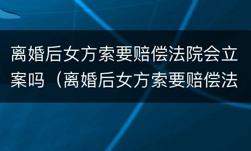 离婚后女方索要赔偿法院会立案吗（离婚后女方索要赔偿法院会立案吗知乎）