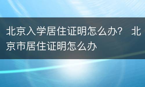 北京入学居住证明怎么办？ 北京市居住证明怎么办