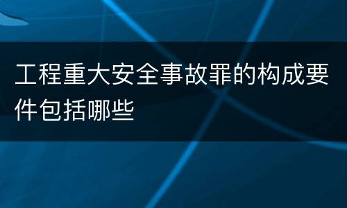 工程重大安全事故罪的构成要件包括哪些