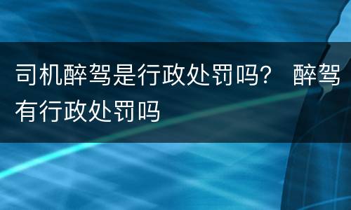 司机醉驾是行政处罚吗？ 醉驾有行政处罚吗