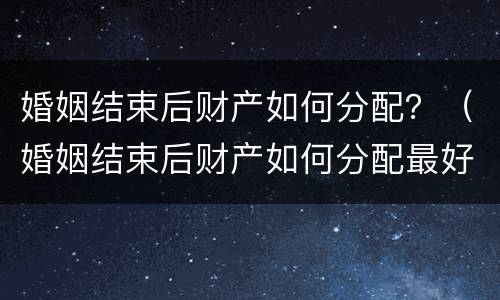 婚姻结束后财产如何分配？（婚姻结束后财产如何分配最好）