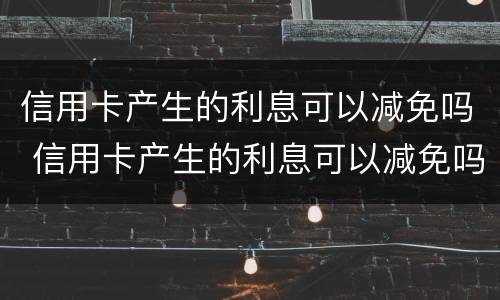 信用卡产生的利息可以减免吗 信用卡产生的利息可以减免吗为什么