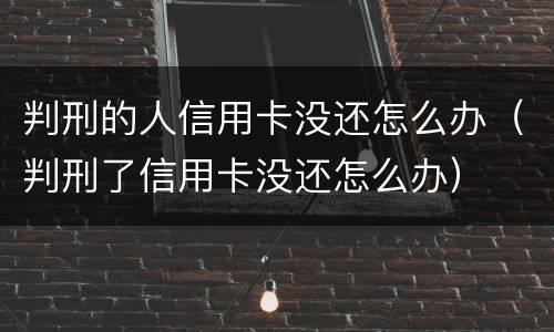 判刑的人信用卡没还怎么办（判刑了信用卡没还怎么办）