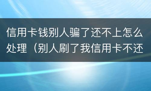 信用卡钱别人骗了还不上怎么处理（别人刷了我信用卡不还钱怎么办,报警有用吗）