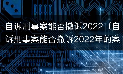 自诉刑事案能否撤诉2022（自诉刑事案能否撤诉2022年的案件）