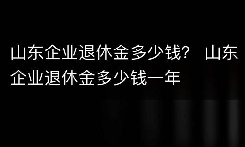 山东企业退休金多少钱？ 山东企业退休金多少钱一年