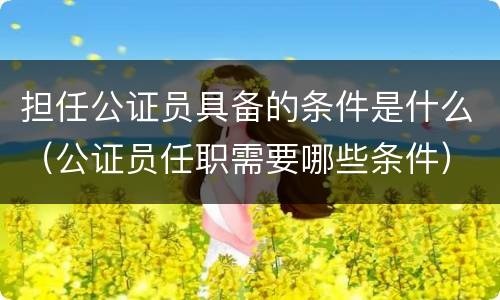 担任公证员具备的条件是什么（公证员任职需要哪些条件）