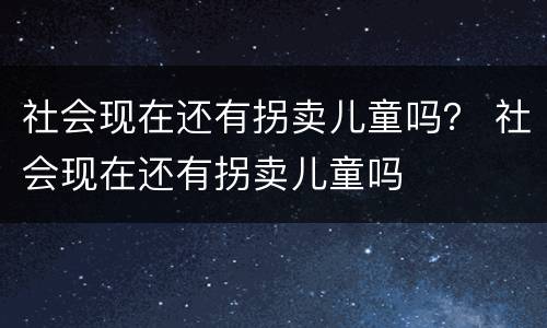 社会现在还有拐卖儿童吗？ 社会现在还有拐卖儿童吗