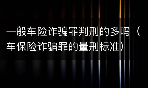 一般车险诈骗罪判刑的多吗（车保险诈骗罪的量刑标准）