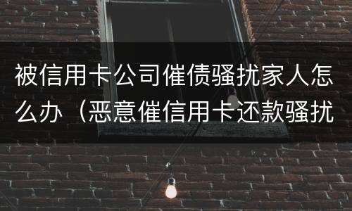 被信用卡公司催债骚扰家人怎么办（恶意催信用卡还款骚扰家人）