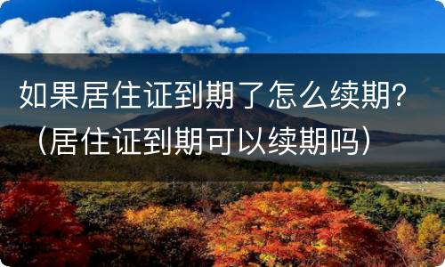 如果居住证到期了怎么续期？（居住证到期可以续期吗）