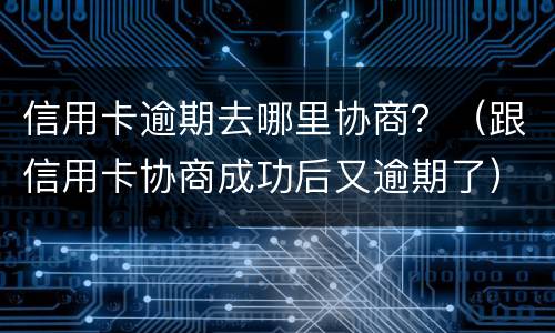 信用卡逾期去哪里协商？（跟信用卡协商成功后又逾期了）