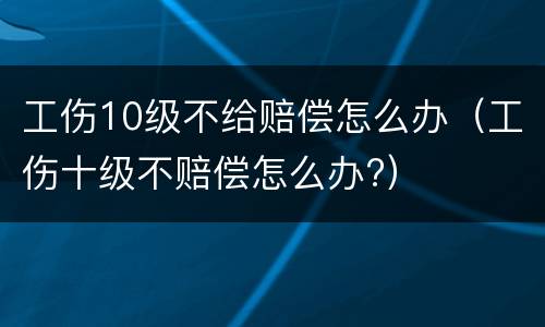 工伤10级不给赔偿怎么办（工伤十级不赔偿怎么办?）