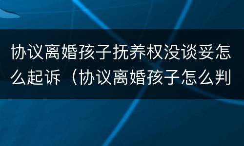 协议离婚孩子抚养权没谈妥怎么起诉（协议离婚孩子怎么判抚养权）