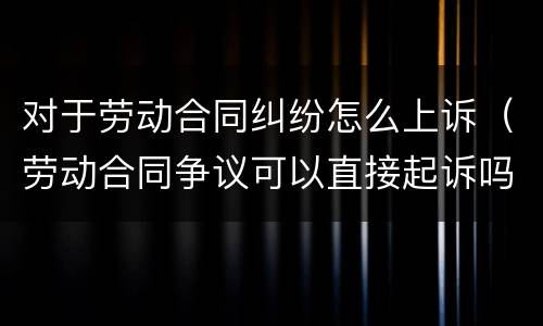 对于劳动合同纠纷怎么上诉（劳动合同争议可以直接起诉吗?）
