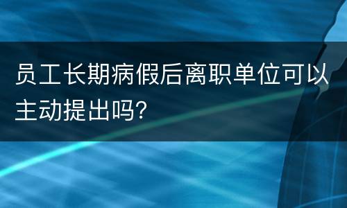 员工长期病假后离职单位可以主动提出吗？