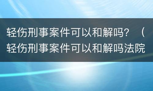 轻伤刑事案件可以和解吗？（轻伤刑事案件可以和解吗法院）