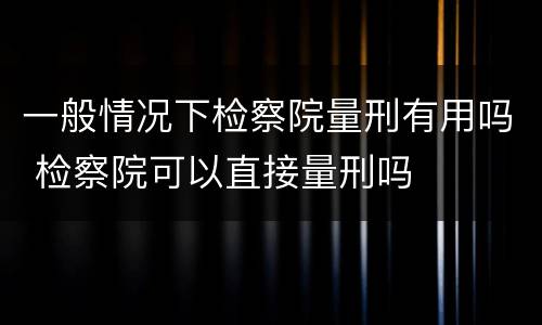 一般情况下检察院量刑有用吗 检察院可以直接量刑吗