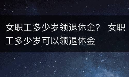 女职工多少岁领退休金？ 女职工多少岁可以领退休金