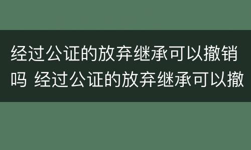 经过公证的放弃继承可以撤销吗 经过公证的放弃继承可以撤销吗怎么办