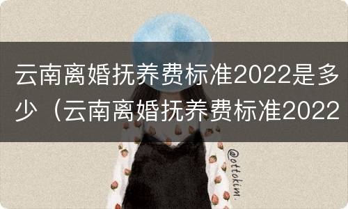 云南离婚抚养费标准2022是多少（云南离婚抚养费标准2022是多少钱）