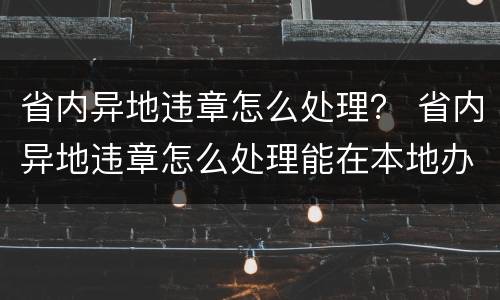 省内异地违章怎么处理？ 省内异地违章怎么处理能在本地办理吗