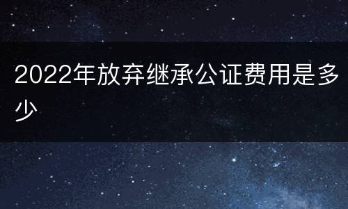 2022年放弃继承公证费用是多少