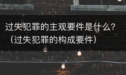 过失犯罪的主观要件是什么？（过失犯罪的构成要件）