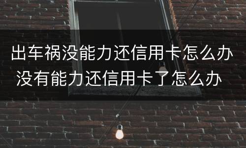 出车祸没能力还信用卡怎么办 没有能力还信用卡了怎么办