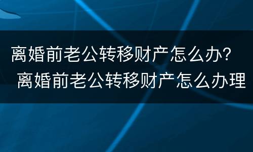 离婚前老公转移财产怎么办？ 离婚前老公转移财产怎么办理