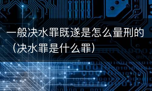 一般决水罪既遂是怎么量刑的（决水罪是什么罪）
