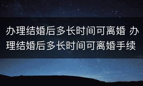 办理结婚后多长时间可离婚 办理结婚后多长时间可离婚手续