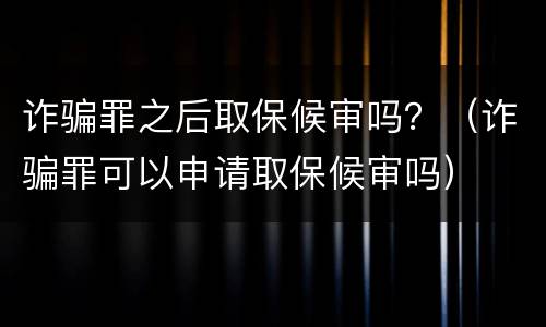 诈骗罪之后取保候审吗？（诈骗罪可以申请取保候审吗）